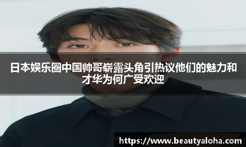 日本娱乐圈中国帅哥崭露头角引热议他们的魅力和才华为何广受欢迎