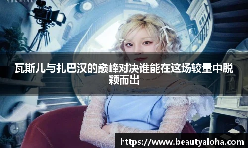 瓦斯儿与扎巴汉的巅峰对决谁能在这场较量中脱颖而出