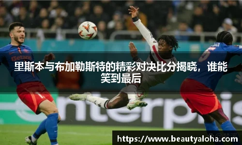 里斯本与布加勒斯特的精彩对决比分揭晓，谁能笑到最后