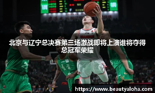 北京与辽宁总决赛第三场激战即将上演谁将夺得总冠军荣耀